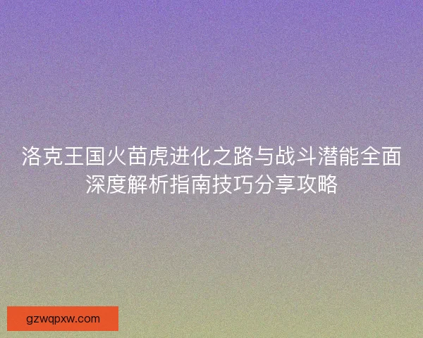 洛克王国火苗虎进化之路与战斗潜能全面深度解析指南技巧分享攻略