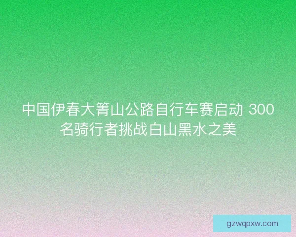中国伊春大箐山公路自行车赛启动 300名骑行者挑战白山黑水之美