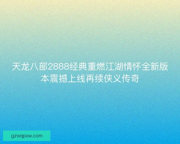 天龙八部2888经典重燃江湖情怀全新版本震撼上线再续侠义传奇