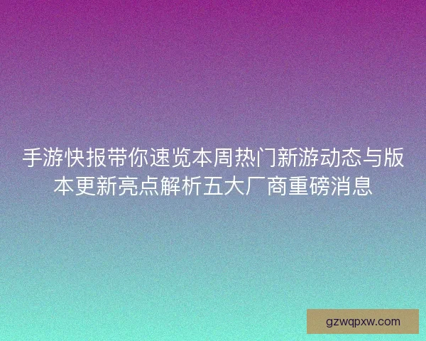 手游快报带你速览本周热门新游动态与版本更新亮点解析五大厂商重磅消息