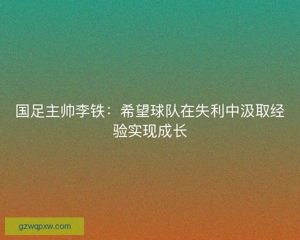 国足主帅李铁：希望球队在失利中汲取经验实现成长